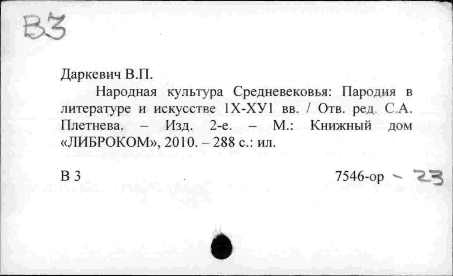 ﻿Даркевич В.П.
Народная культура Средневековья: Пародия в литературе и искусстве 1Х-ХУ1 вв. / Отв. ред С.А. Плетнева. - Изд. 2-е. - М.: Книжный дом «ЛИБРОКОМ», 2010.- 288 с.: ил.
ВЗ
7546-ор